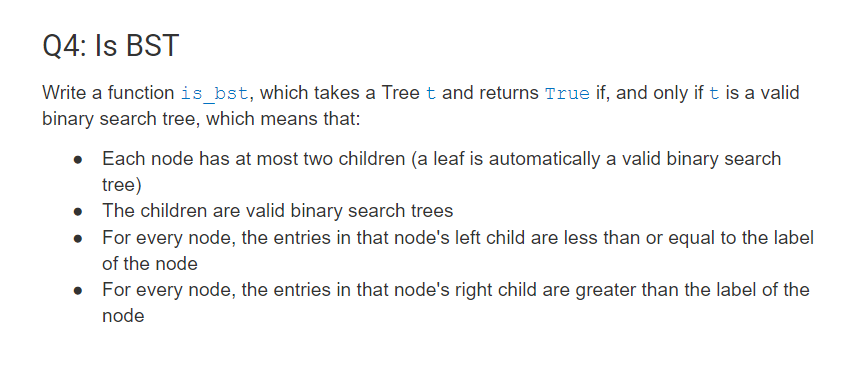 Q4: Is BST
Write a function is_bst, which takes a Tree t and returns True if, and only if t is a valid
binary search tree, which means that:
• Each node has at most two children (a leaf is automatically a valid binary search
tree)
• The children are valid binary search trees
• For every node, the entries in that node's left child are less than or equal to the label
of the node
For every node, the entries in that node's right child are greater than the label of the
node
