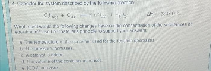 4. Consider the system described by the following reaction:
C₂Hea) + O₂(a) = CO₂ + H₂O
AH=-2847 6 kJ
What effect would the following changes have on the concentration of the substances at
equilibrium? Use Le Châtelier's principle to support your answers
a. The temperature of the container used for the reaction decreases.
b. The pressure increases.
c. A catalyst is added
d The volume of the container increases
e [CO₂] increases.