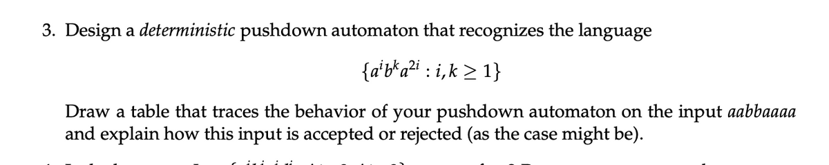 3. Design a deterministic pushdown automaton that recognizes the language
{alba²i: i,k≥1}
Draw a table that traces the behavior of your pushdown automaton on the input aabbaaaa
and explain how this input is accepted or rejected (as the case might be).