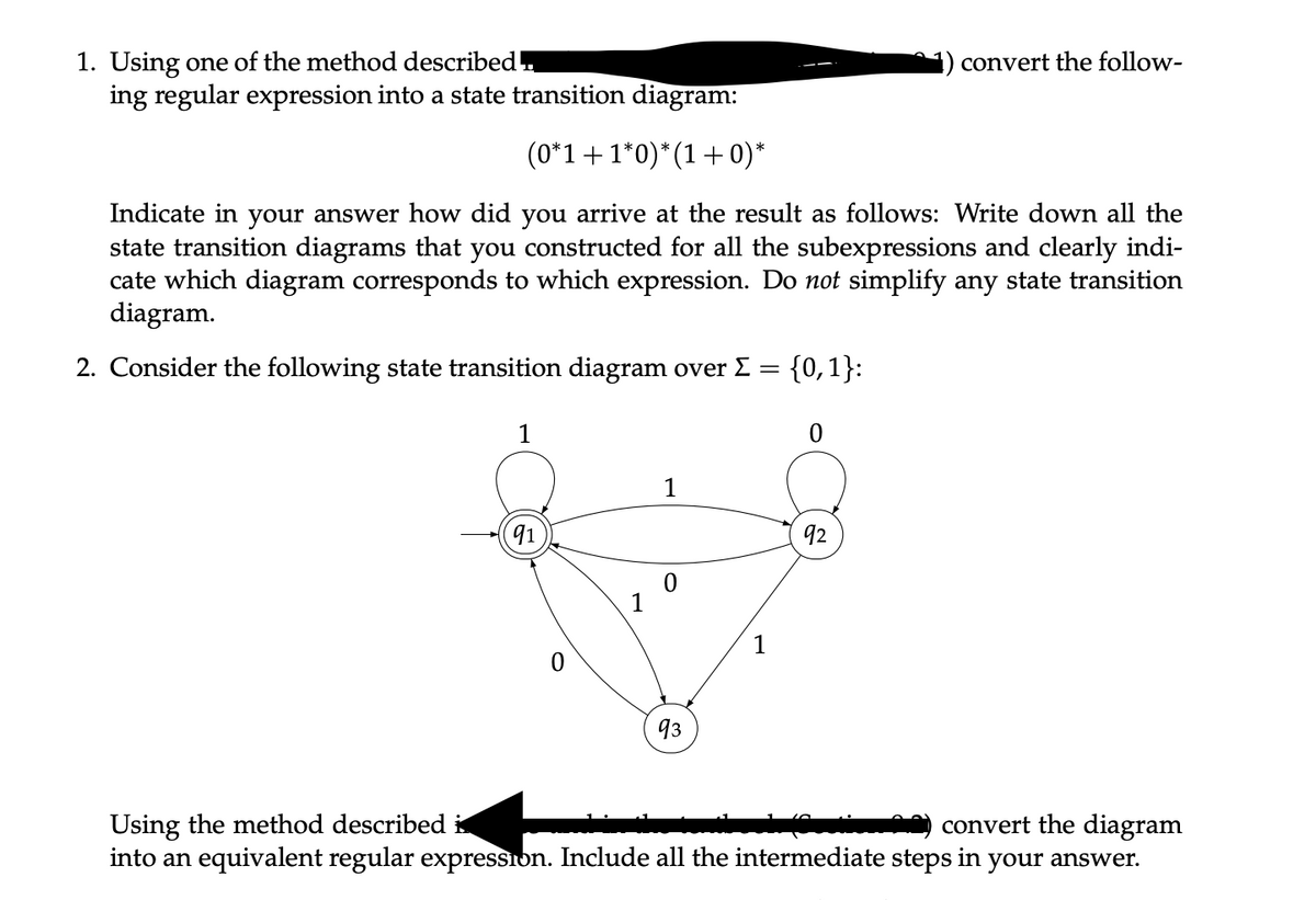 1. Using one of the method described.
ing regular expression into a state transition diagram:
(0*1 + 1*0)*(1 + 0)*
Indicate in your answer how did you arrive at the result as follows: Write down all the
state transition diagrams that you constructed for all the subexpressions and clearly indi-
cate which diagram corresponds to which expression. Do not simplify any state transition
diagram.
2. Consider the following state transition diagram over Σ = {0,1}:
1
91
1
0
93
1
0
92
convert the follow-
Using the method described
convert the diagram
into an equivalent regular expression. Include all the intermediate steps in your answer.