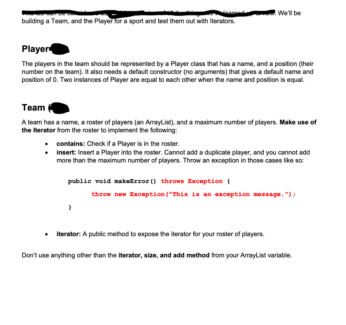 learned
building a Team, and the Player for a sport and test them out with Iterators.
Player
The players in the team should be represented by a Player class that has a name, and a position (their
number on the team). It also needs a default constructor (no arguments) that gives a default name and
position of 0. Two instances of Player are equal to each other when the name and position is equal.
Team
A team has a name, a roster of players (an ArrayList), and a maximum number of players. Make use of
the Iterator from the roster to implement the following:
We'll be
contains: Check if a Player is in the roster.
insert: Insert a Player into the roster. Cannot add a duplicate player, and you cannot add
more than the maximum number of players. Throw an exception in those cases like so:
public void makeError () throws Exception {
}
throw new Exception ("This is an exception message.");
iterator: A public method to expose the iterator for your roster of players.
Don't use anything other than the iterator, size, and add method from your ArrayList variable.