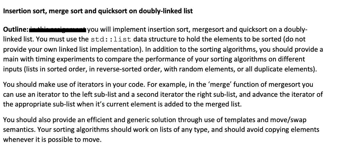 Insertion sort, merge sort and quicksort on doubly-linked list
Outline:
you will implement insertion sort, mergesort and quicksort on a doubly-
linked list. You must use the std::list data structure to hold the elements to be sorted (do not
provide your own linked list implementation). In addition to the sorting algorithms, you should provide a
main with timing experiments to compare the performance of your sorting algorithms on different
inputs (lists in sorted order, in reverse-sorted order, with random elements, or all duplicate elements).
You should make use of iterators in your code. For example, in the 'merge' function of mergesort you
can use an iterator to the left sub-list and a second iterator the right sub-list, and advance the iterator of
the appropriate sub-list when it's current element is added to the merged list.
You should also provide an efficient and generic solution through use of templates and move/swap
semantics. Your sorting algorithms should work on lists of any type, and should avoid copying elements
whenever it is possible to move.