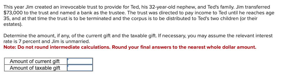 This year Jim created an irrevocable trust to provide for Ted, his 32-year-old nephew, and Ted's family. Jim transferred
$73,000 to the trust and named a bank as the trustee. The trust was directed to pay income to Ted until he reaches age
35, and at that time the trust is to be terminated and the corpus is to be distributed to Ted's two children (or their
estates).
Determine the amount, if any, of the current gift and the taxable gift. If necessary, you may assume the relevant interest
rate is 7 percent and Jim is unmarried.
Note: Do not round intermediate calculations. Round your final answers to the nearest whole dollar amount.
Amount of current gift
Amount of taxable gift