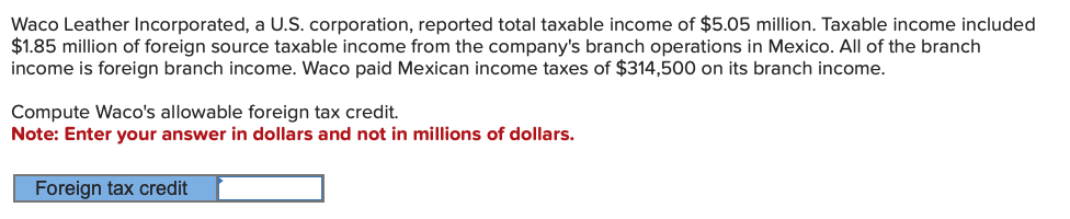 Waco Leather Incorporated, a U.S. corporation, reported total taxable income of $5.05 million. Taxable income included
$1.85 million of foreign source taxable income from the company's branch operations in Mexico. All of the branch
income is foreign branch income. Waco paid Mexican income taxes of $314,500 on its branch income.
Compute Waco's allowable foreign tax credit.
Note: Enter your answer in dollars and not in millions of dollars.
Foreign tax credit