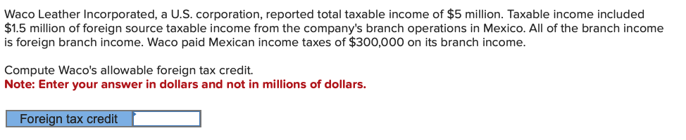 Waco Leather Incorporated, a U.S. corporation, reported total taxable income of $5 million. Taxable income included
$1.5 million of foreign source taxable income from the company's branch operations in Mexico. All of the branch income
is foreign branch income. Waco paid Mexican income taxes of $300,000 on its branch income.
Compute Waco's allowable foreign tax credit.
Note: Enter your answer in dollars and not in millions of dollars.
Foreign tax credit