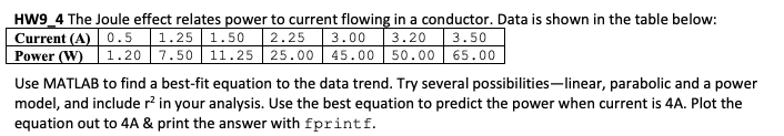 HW9_4 The Joule effect relates power to current flowing in a conductor. Data is shown in the table below:
Current (A) 0.5 1.25 1.50
Power (W) | 1.20 7.50 11.25 | 25.00 45.00 50.00 65.00
Use MATLAB to find a best-fit equation to the data trend. Try several possibilities-linear, parabolic and a power
model, and include r? in your analysis. Use the best equation to predict the power when current is 4A. Plot the
equation out to 4A & print the answer with fprintf.
2.25 3.00 3.20 3.50
