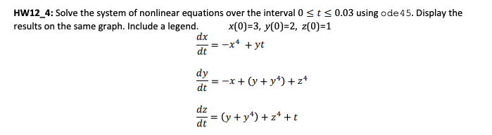HW12_4: Solve the system of nonlinear equations over the interval 0 ≤ t ≤ 0.03 using ode 45. Display the
results on the same graph. Include a legend.
x(0)=3, y(0)=2, z(0)=1
dx
dt
dy
dt
dz
dt
-x+ + yt
=
= -x+ (y+y¹) +z4
= (y + y¹) +zª+t