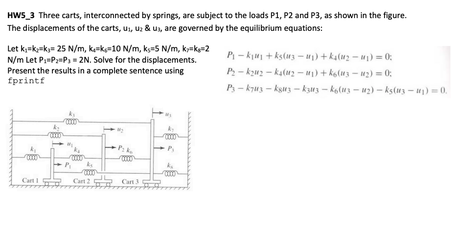 HW5_3 Three carts, interconnected by springs, are subject to the loads P1, P2 and P3, as shown in the figure.
The displacements of the carts, u1, uz & u3, are governed by the equilibrium equations:
Let k;=k;=k3= 25 N/m, k=ks=10 N/m, ks=5 N/m, k;=ks=2
N/m Let P1=P2=P3 = 2N. Solve for the displacements.
Present the results in a complete sentence using
fprintf
P¡ – kju1+ ks(u3 – u1) + k4(u2 – u1) = 0;
P2 – kzu2 – k4(u2 – u1) + k6(u3 – u2) = 0;
P3 – kjuz – ksu 3 – k3u3 – k6(u3 – u2) – k5(u3 – u1) = 0.
k-
P2 ke
P3
ks
Cart 1
Cart 2
S Cart 3
