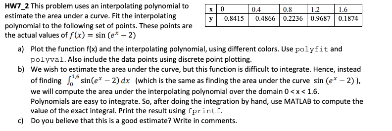 HW7_2 This problem uses an interpolating polynomial to
estimate the area under a curve. Fit the interpolating
polynomial to the following set of points. These points are
the actual values of f(x) = sin (e* – 2)
0.4
0.8
1.2
1.6
y -0.8415 |-0.4866 0.2236 0.9687 0.1874
a) Plot the function f(x) and the interpolating polynomial, using different colors. Use polyfit and
polyval. Also include the data points using discrete point plotting.
b) We wish to estimate the area under the curve, but this function is difficult to integrate. Hence, instead
1.6
of finding ° sin(e* – 2) dx (which is the same as finding the area under the curve sin (e* – 2) ),
we will compute the area under the interpolating polynomial over the domain 0 <x< 1.6.
Polynomials are easy to integrate. So, after doing the integration by hand, use MATLAB to compute the
value of the exact integral. Print the result using fprintf.
c) Do you believe that this is a good estimate? Write in comments.

