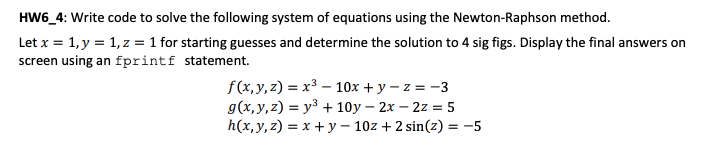HW6_4: Write code to solve the following system of equations using the Newton-Raphson method.
Let x = 1, y = 1, z = 1 for starting guesses and determine the solution to 4 sig figs. Display the final answers on
screen using an fprintf statement.
f(x,y,z) = x³ – 10x + y – z = -3
g(x, y, z) = y3 + 10y – 2x – 2z = 5
h(x,y, z) = x + y – 10z + 2 sin(z) = -5
