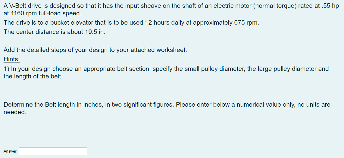 A V-Belt drive is designed so that it has the input sheave on the shaft of an electric motor (normal torque) rated at .55 hp
at 1160 rpm full-load speed.
The drive is to a bucket elevator that is to be used 12 hours daily at approximately 675 rpm.
The center distance is about 19.5 in.
Add the detailed steps of your design to your attached worksheet.
Hints:
1) In your design choose an appropriate belt section, specify the small pulley diameter, the large pulley diameter and
the length of the belt.
Determine the Belt length in inches, in two significant figures. Please enter below a numerical value only, no units are
needed.
Answer:
