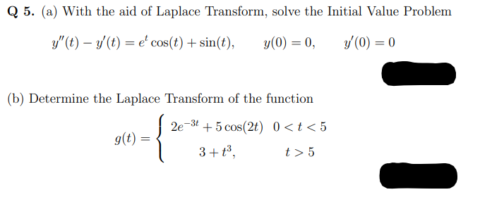 Q 5. (a) With the aid of Laplace Transform, solve the Initial Value Problem
y" (t) – y'(t) = e' cos(t) + sin(t),
y(0) = 0,
y (0) = 0
(b) Determine the Laplace Transform of the function
2e
+ 5 cos(2t) 0 <t < 5
-3t
g(t) =
3+ t3,
t > 5
