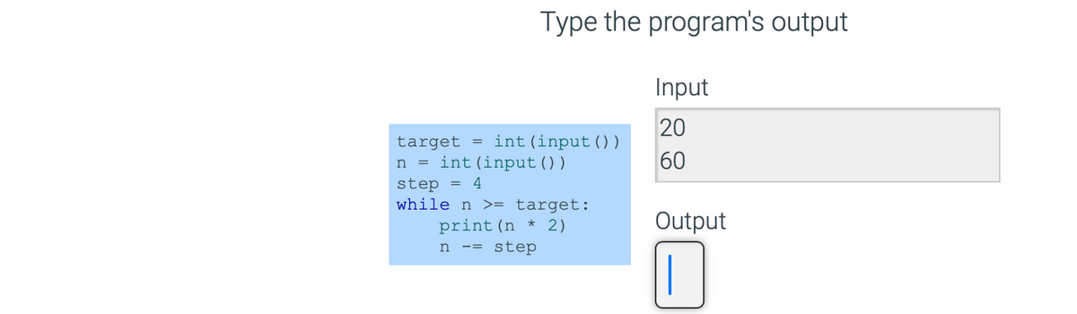 Type the program's output
target = int (input ( ) )
n = int(input())
step = 4
while n >= target:
print (n * 2)
n ==
step
Input
20
60
Output