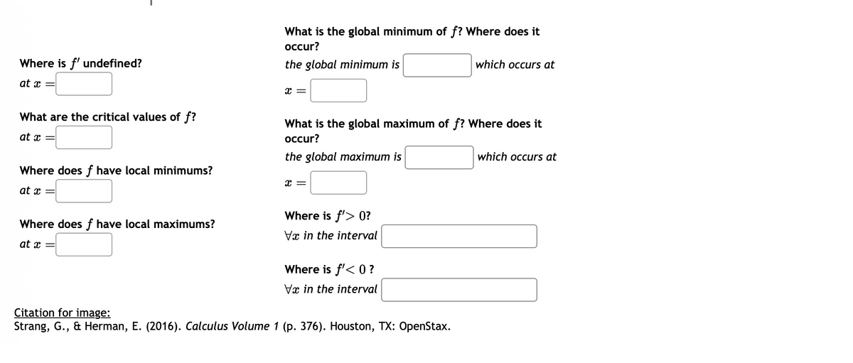 Where is f' undefined?
at x
=
What are the critical values of f?
at x =
Where does f have local minimums?
at x
Where does f have local maximums?
at x =
What is the global minimum of f? Where does it
occur?
the global minimum is
X =
What is the global maximum of f? Where does it
occur?
the global maximum is
x =
Where is f'> 0?
Va in the interval
Where is f'< 0 ?
Vx in the interval
which occurs at
Citation for image:
Strang, G., & Herman, E. (2016). Calculus Volume 1 (p. 376). Houston, TX: OpenStax.
which occurs at