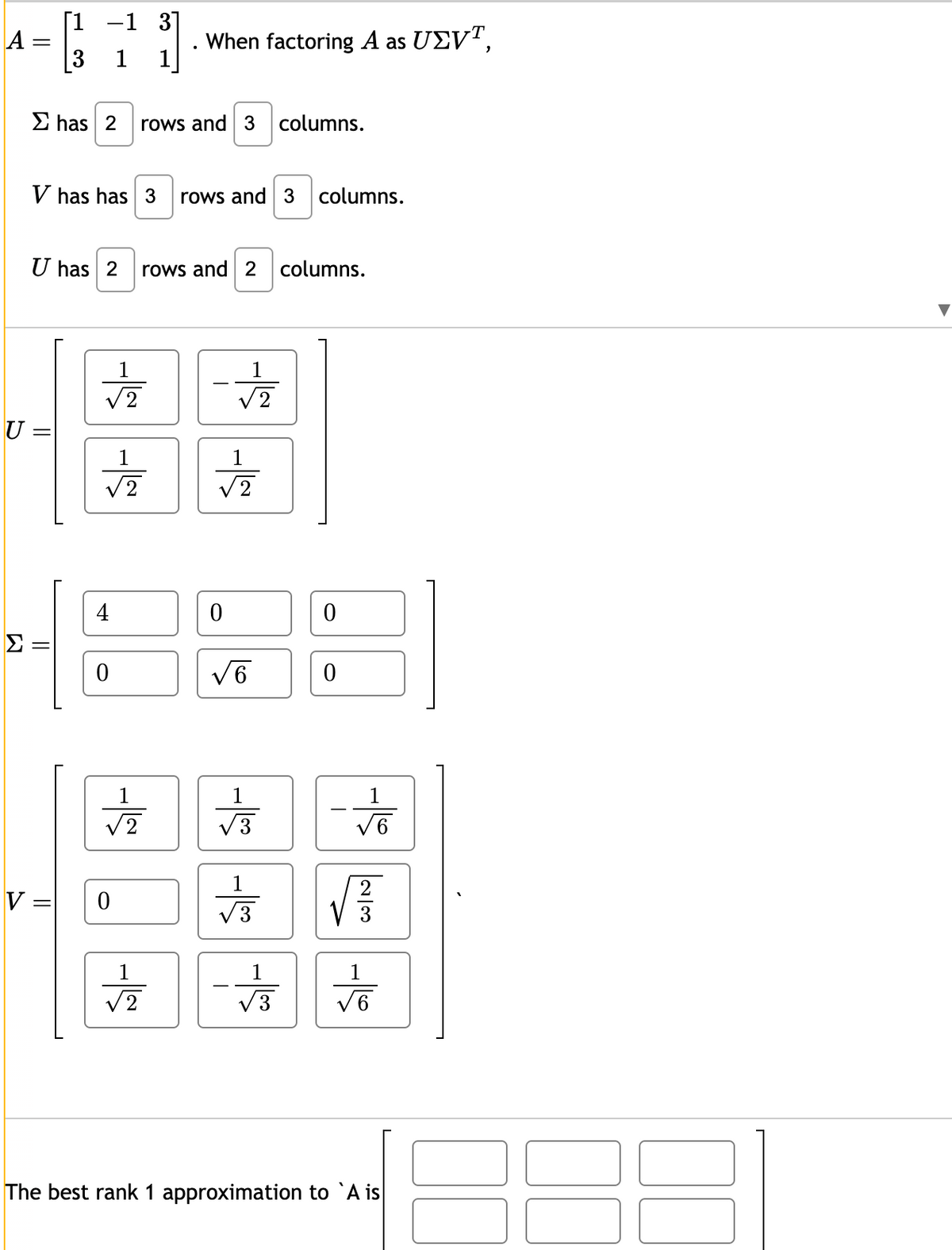 A
U
-
Σ has 2 rows and 3 columns.
V has has 3 rows and 3 columns.
=
U has 2 rows and 2 columns.
Σ:
[1 -1 3]
1
1
||
V=
||
1
√2
√2
4
0
心
When factoring A as UEVT,
0
2
12
1
√2
√
0
√6
1
√3
1
+3
ㅎ
0
0
-18 2100 -18
√
The best rank 1 approximation to A is
8
·