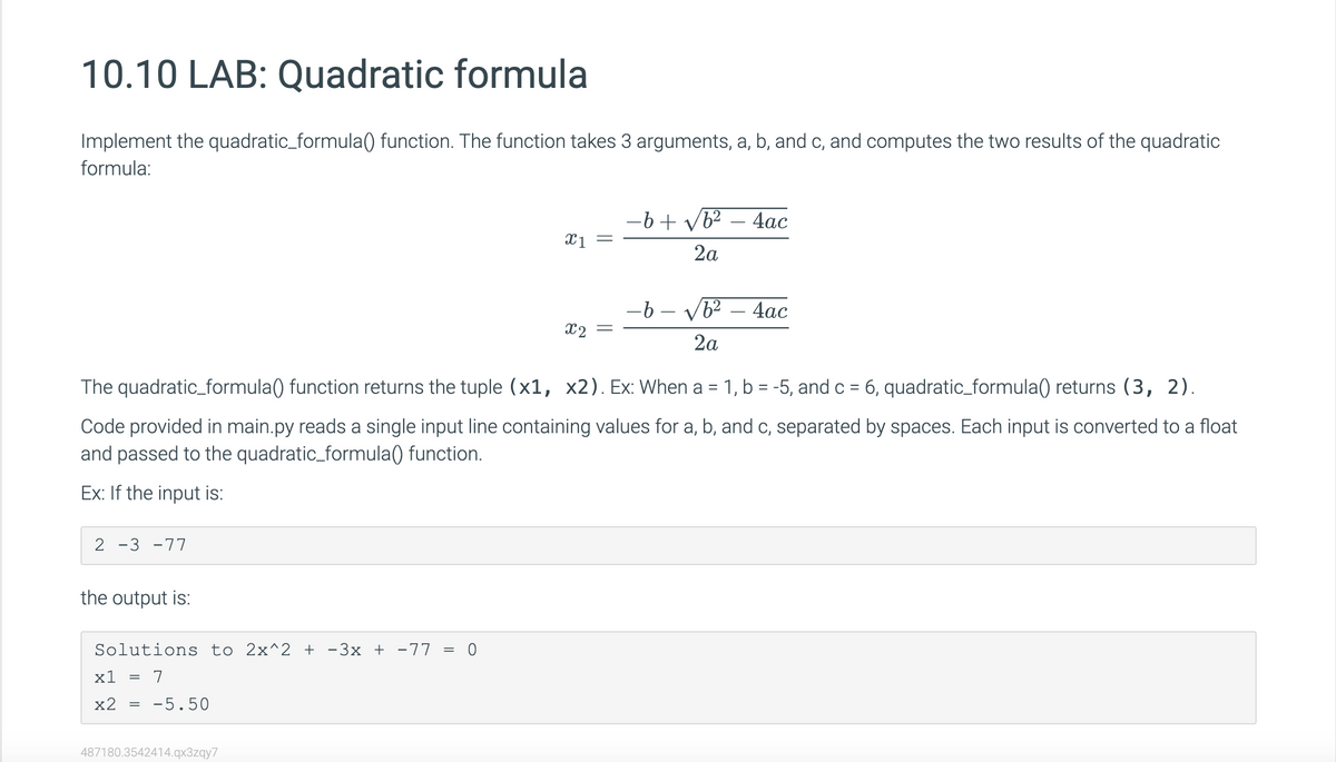 10.10 LAB: Quadratic formula
Implement the quadratic_formula() function. The function takes 3 arguments, a, b, and c, and computes the two results of the quadratic
formula:
2 -3-77
the output is:
-b-√b² - 4ac
2a
The quadratic_formula() function returns the tuple (x1, x2). Ex: When a 1, b = -5, and c = 6, quadratic_formula() returns (3, 2).
Code provided in main.py reads a single input line containing values for a, b, and c, separated by spaces. Each input is converted to a float
and passed to the quadratic_formula() function.
Ex: If the input is:
Solutions to 2x^2 + −3x + −77 = 0
x1 = 7
x2
=
-5.50
x1 =
487180.3542414.qx3zqy7
−6+ √b²
2a
x2 =
4ac