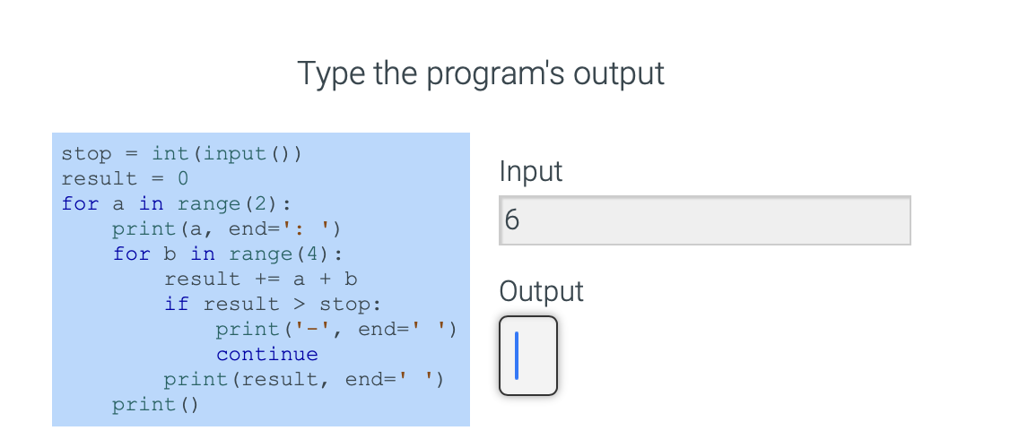 =
stop int (input ( ) )
result = 0
for a in range (2):
Type the program's output
print (a, end=': ')
for b in range (4):
result += a + b
if result > stop:
print ('-', end=' ')
continue
print (result, end=' ')
print ()
Input
6
Output