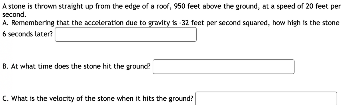 A stone is thrown straight up from the edge of a roof, 950 feet above the ground, at a speed of 20 feet per
second.
A. Remembering that the acceleration due to gravity is -32 feet per second squared, how high is the stone
6 seconds later?
B. At what time does the stone hit the ground?
C. What is the velocity of the stone when it hits the ground?