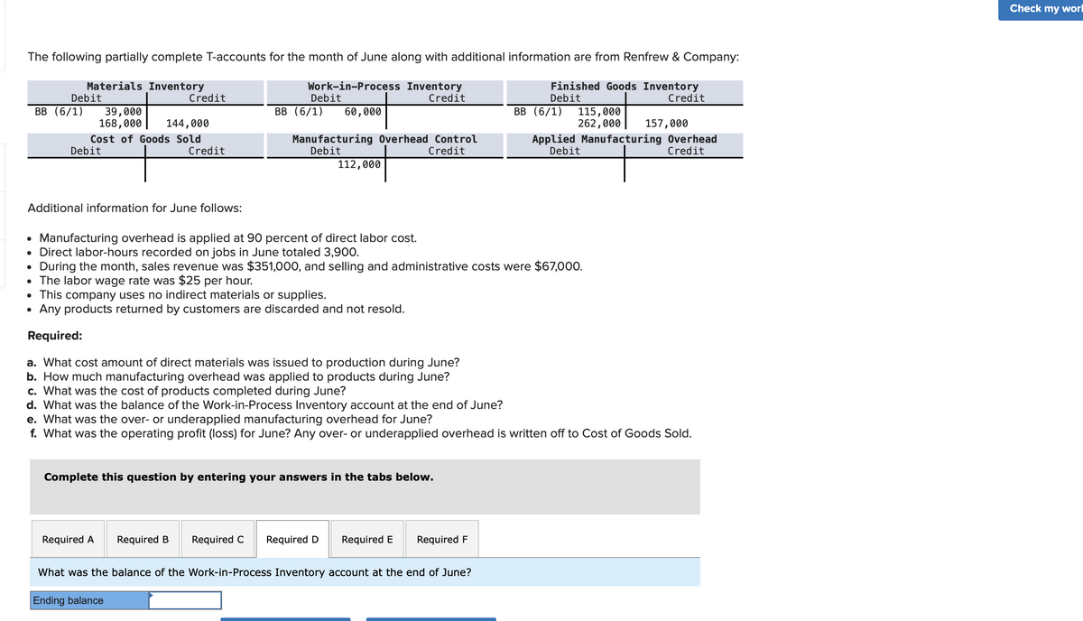 The following partially complete T-accounts for the month of June along with additional information are from Renfrew & Company:
Materials Inventory
Work-in-Process Inventory
Finished Goods Inventory
Debit
Credit
Credit
Debit
BB (6/1) 39,000
168,000
144,000
Cost of Goods Sold
Debit
Credit
Additional information for June follows:
Credit
Debit
BB (6/1) 60,000
Required A
Manufacturing Overhead Control
Debit
Credit
Required B
Manufacturing overhead is applied at 90 percent of direct labor cost.
• Direct labor-hours recorded on jobs in June totaled 3,900.
During the month, sales revenue was $351,000, and selling and administrative costs were $67,000.
●
• The labor wage rate was $25 per hour.
• This company uses no indirect materials or supplies.
• Any products returned by customers are discarded and not resold.
Required:
a. What cost amount of direct materials was issued to production during June?
b. How much manufacturing overhead was applied to products during June?
c. What was the cost of products completed during June?
d. What was the balance of the Work-in-Process Inventory account at the end of June?
112,000
e. What was the over- or underapplied manufacturing overhead for June?
f. What was the operating profit (loss) for June? Any over- or underapplied overhead is written off to Cost of Goods Sold.
Complete this question by entering your answers in the tabs below.
Required C Required D
BB (6/1) 115,000
262,000 157,000
Applied Manufacturing Overhead
Debit
Credit
Required E Required F
What was the balance of the Work-in-Process Inventory account at the end of June?
Ending balance
Check my wor