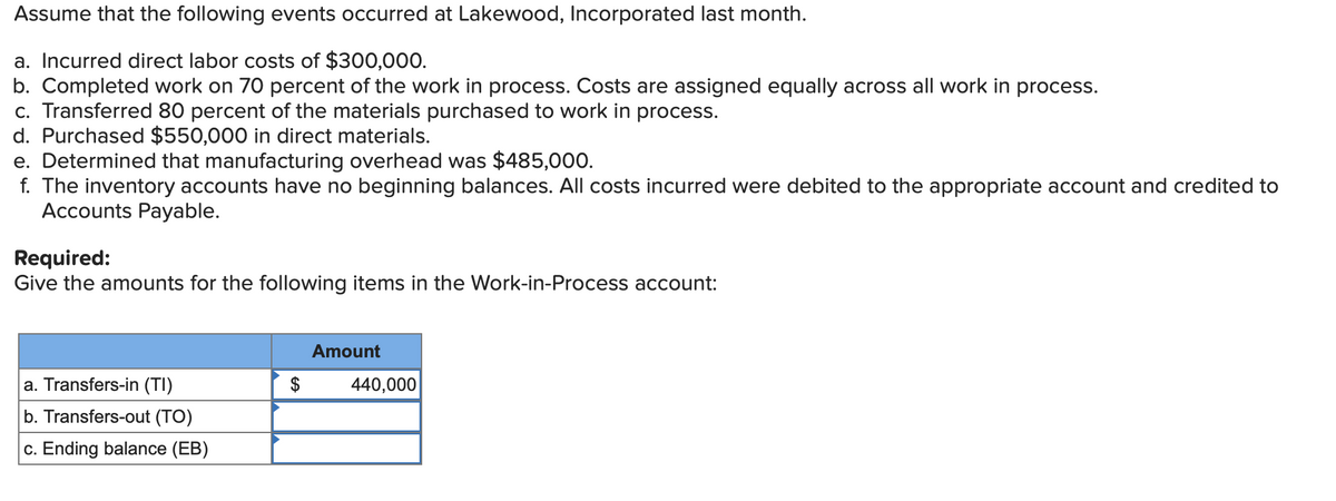 Assume that the following events occurred at Lakewood, Incorporated last month.
a. Incurred direct labor costs of $300,000.
b. Completed work on 70 percent of the work in process. Costs are assigned equally across all work in process.
c. Transferred 80 percent of the materials purchased to work in process.
d. Purchased $550,000 in direct materials.
e. Determined that manufacturing overhead was $485,000.
f. The inventory accounts have no beginning balances. All costs incurred were debited to the appropriate account and credited to
Accounts Payable.
Required:
Give the amounts for the following items in the Work-in-Process account:
a. Transfers-in (TI)
b. Transfers-out (TO)
c. Ending balance (EB)
$
Amount
440,000