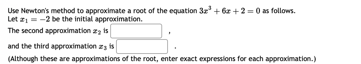 Use Newton's method to approximate a root of the equation 3x³ + 6x + 2 = 0 as follows.
Let x₁ = -2 be the initial approximation.
The second approximation 2 is
and the third approximation 3 is
(Although these are approximations of the root, enter exact expressions for each approximation.)