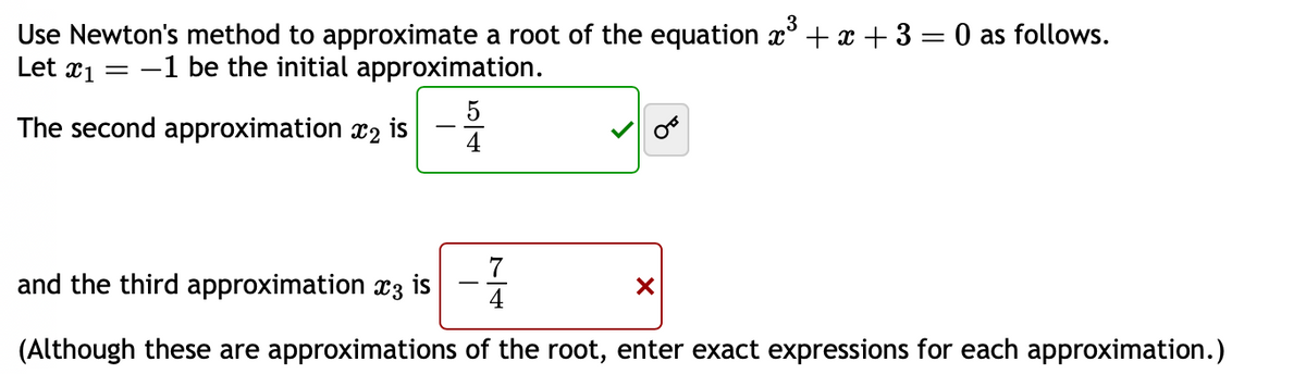 Use Newton's method to approximate a root of the equation x³ + x + 3 = 0 as follows.
Let 1 =
-1 be the initial approximation.
The second approximation ₂
5
4
and the third approximation x3 is
(Although these are approximations of the root, enter exact expressions for each approximation.)
X