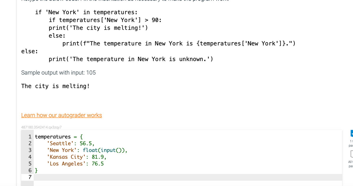 else:
Sample output with input: 105
The city is melting!
if 'New York' in temperatures:
Learn how our autograder works
487180.3542414.qx3zqy7
UAWN
1 temperatures {
2
3
if temperatures ['New York'] > 90:
print('The city is melting!')
else:
print (f"The temperature in New York is {temperatures ['New York']}.")
print('The temperature in New York is unknown.')
4
5
6}
7
'Seattle': 56.5,
'New York': float(input()),
'Kansas City': 81.9,
'Los Angeles': 76.5
11
pas
All 1
pas