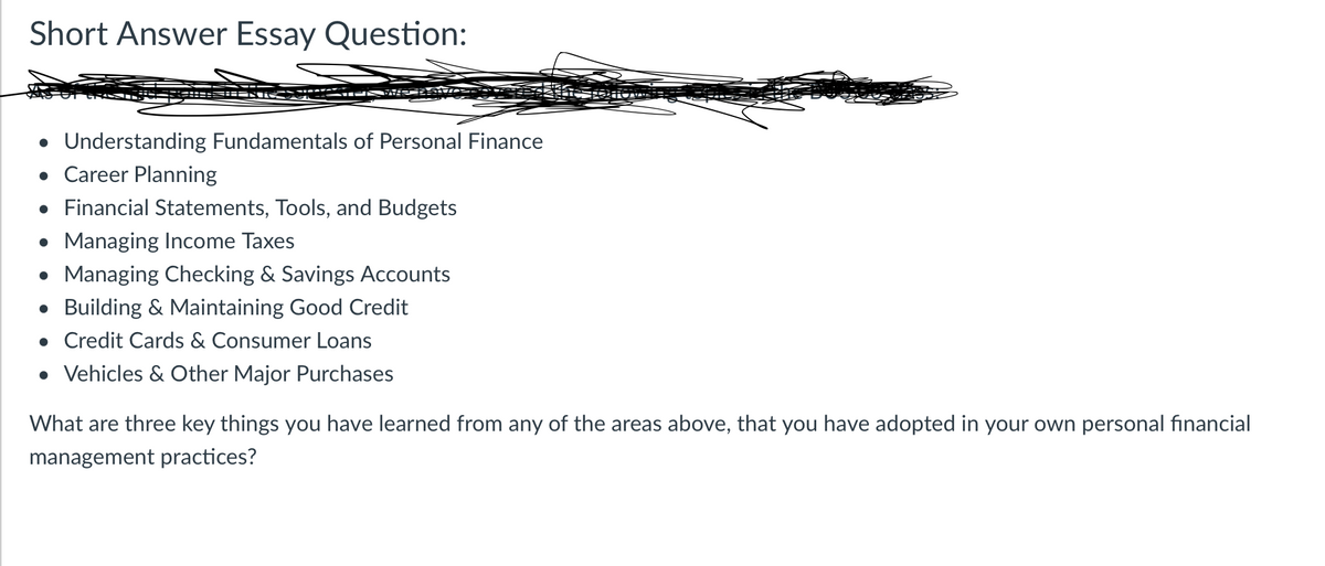 Short Answer Essay Question:
DAS
• Understanding Fundamentals of Personal Finance
• Career Planning
• Financial Statements, Tools, and Budgets
• Managing Income Taxes
• Managing Checking & Savings Accounts
• Building & Maintaining Good Credit
• Credit Cards & Consumer Loans
• Vehicles & Other Major Purchases
What are three key things you have learned from any of the areas above, that you have adopted in your own personal financial
management practices?