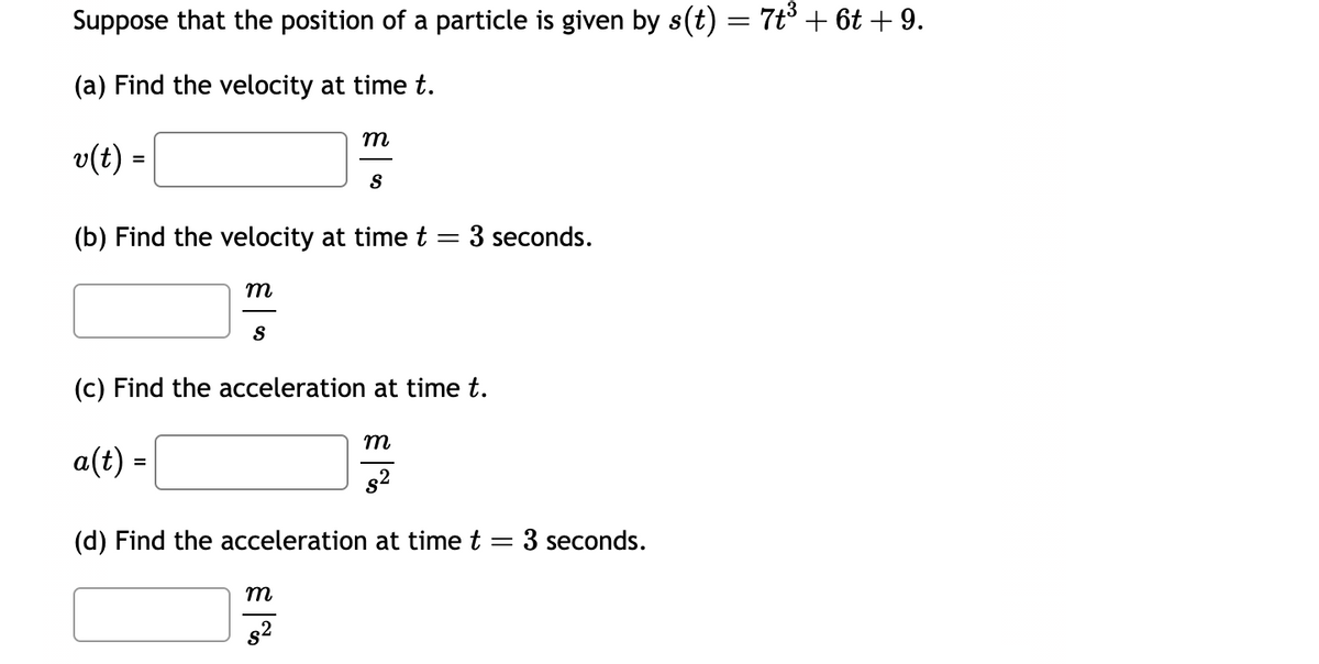 Suppose that the position of a particle is given by s(t) = 7t³ + 6t +9.
(a) Find the velocity at time t.
v(t) =
m
(b) Find the velocity at time t
=
S
m
S
m
8²
(c) Find the acceleration at time t.
a(t) =
3 seconds.
m
8²
(d) Find the acceleration at time t
=
3 seconds.