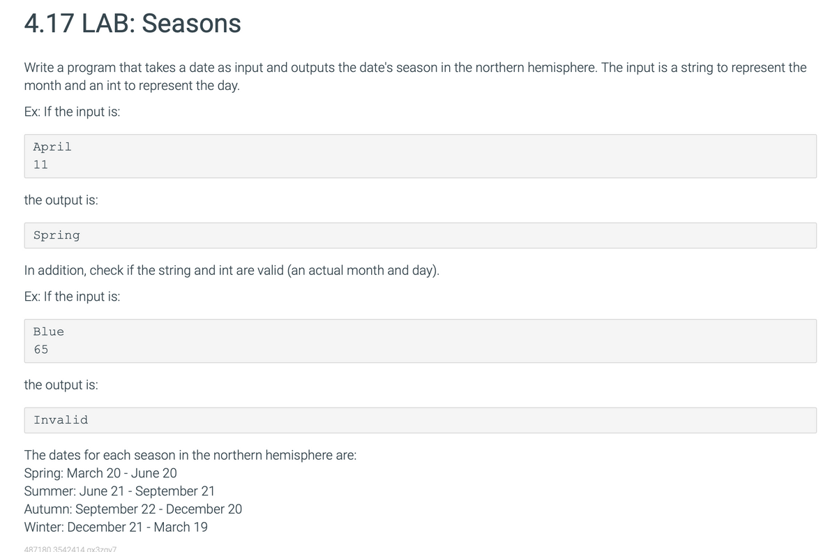 4.17 LAB: Seasons
Write a program that takes a date as input and outputs the date's season in the northern hemisphere. The input is a string to represent the
month and an int to represent the day.
Ex: If the input is:
April
11
the output is:
Spring
In addition, check if the string and int are valid (an actual month and day).
Ex: If the input is:
Blue
65
the output is:
Invalid
The dates for each season in the northern hemisphere are:
Spring: March 20 - June 20
Summer: June 21 - September 21
Autumn: September 22 - December 20
Winter: December 21 - March 19
487180 3542414 ax3zav7