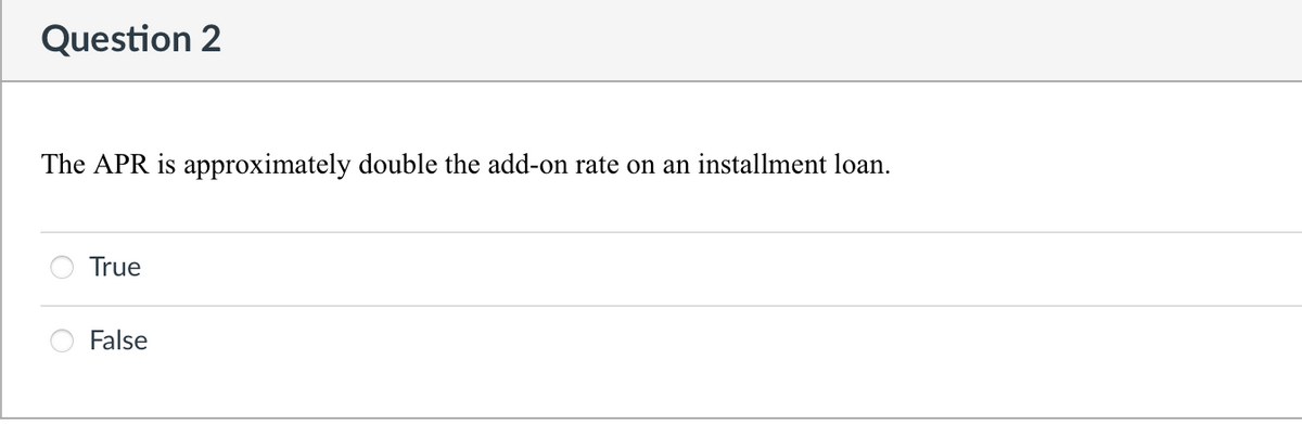 Question 2
The APR is approximately double the add-on rate on an installment loan.
True
False