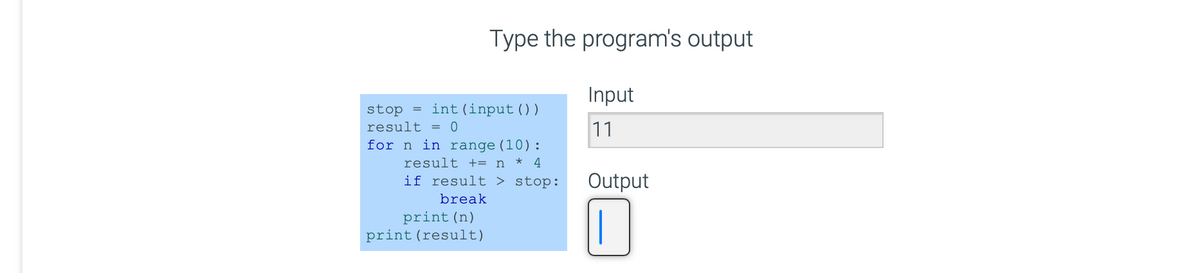 Type the program's output
Input
11
stop = int (input ( ) )
result = 0
for n in range (10):
result += n* 4
if result > stop:
break
print (n)
print (result)
Output