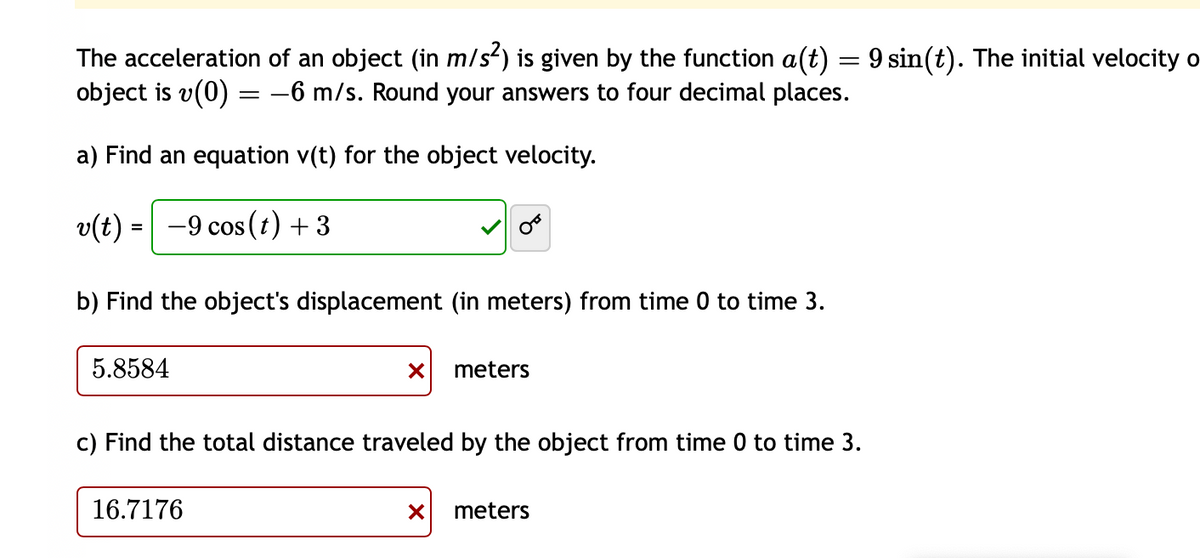 The acceleration of an object (in m/s²) is given by the function a(t) = 9 sin(t). The initial velocity o
object is v(0) = -6 m/s. Round your answers to four decimal places.
a) Find an equation v(t) for the object velocity.
v(t) = −9 cos (t) + 3
b) Find the object's displacement (in meters) from time 0 to time 3.
5.8584
X meters
c) Find the total distance traveled by the object from time 0 to time 3.
16.7176
X meters