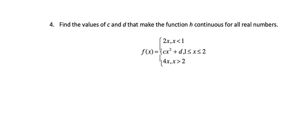 4. Find the values of c and d that make the function h continuous for all real numbers.
2x, x< 1
f(x)=cx² + d,l≤x≤2
|4x, x>2