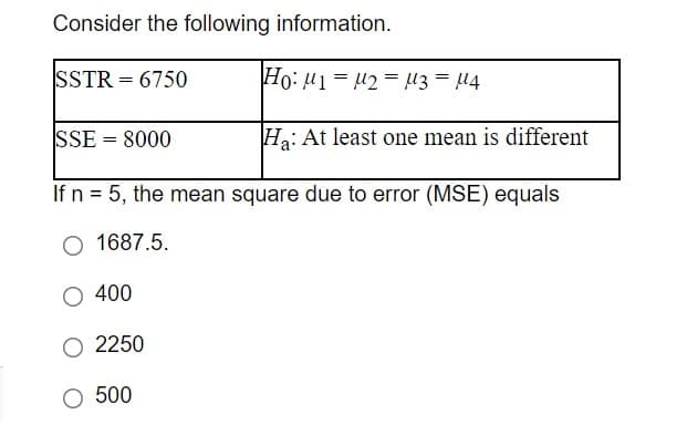 Consider the following information.
SSTR = 6750
Ho: u1 = 42 = U3 = 4
SSE = 8000
Ha: At least one mean is different
If n = 5, the mean square due to error (MSE) equals
O 1687.5.
400
2250
500
