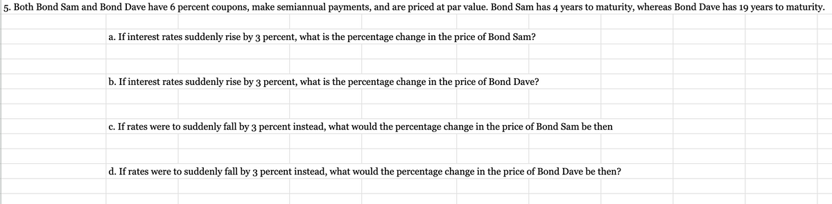 5. Both Bond Sam and Bond Dave have 6 percent coupons, make semiannual payments, and are priced at par value. Bond Sam has 4 years to maturity, whereas Bond Dave has 19 years to maturity.
a. If interest rates suddenly rise by 3 percent, what is the percentage change in the price of Bond Sam?
b. If interest rates suddenly rise by 3 percent, what is the percentage change in the price of Bond Dave?
c. If rates were to suddenly fall by 3 percent instead, what would the percentage change in the price of Bond Sam be then
d. If rates were to suddenly fall by 3 percent instead, what would the percentage change in the price of Bond Dave be then?