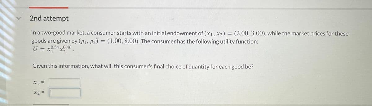 L
2nd attempt
In a two-good market, a consumer starts with an initial endowment of (x1, x2) = (2.00, 3.00), while the market prices for these
goods are given by (p1, p2) = (1.00, 8.00). The consumer has the following utility function:
U = x0.540.46
1
Given this information, what will this consumer's final choice of quantity for each good be?
X1 =
x2 = ||