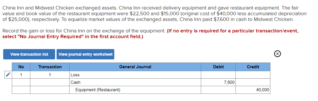 China Inn and Midwest Chicken exchanged assets. China Inn received delivery equipment and gave restaurant equipment. The fair
value and book value of the restaurant equipment were $22,500 and $15,000 (original cost of $40,000 less accumulated depreciation
of $25,000), respectively. To equalize market values of the exchanged assets, China Inn paid $7,600 in cash to Midwest Chicken.
Record the gain or loss for China Inn on the exchange of the equipment. (If no entry is required for a particular transaction/event,
select "No Journal Entry Required" in the first account field.)
View transaction list View journal entry worksheet
No
1
Transaction
1
Loss
Cash
General Journal
Equipment (Restaurant)
Debit
7,600
Credit
40,000