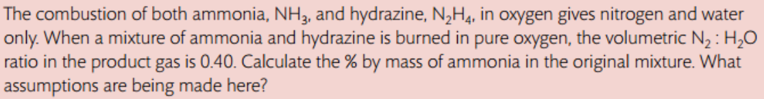 The combustion of both ammonia, NH3, and hydrazine, N₂H4, in oxygen gives nitrogen and water
only. When a mixture of ammonia and hydrazine is burned in pure oxygen, the volumetric N₂: H₂O
ratio in the product gas is 0.40. Calculate the % by mass of ammonia in the original mixture. What
assumptions are being made here?