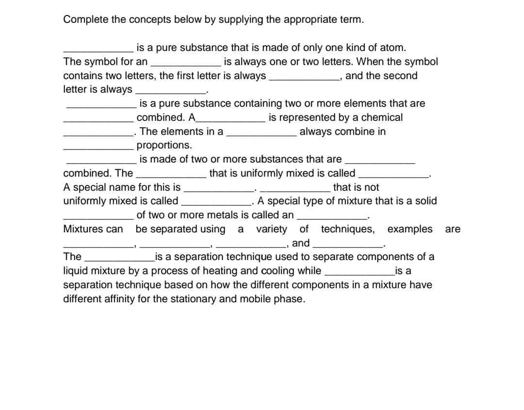 Complete the concepts below by supplying the appropriate term.
is a pure substance that is made of only one kind of atom.
is always one or two letters. When the symbol
The symbol for an
contains two letters, the first letter is always
letter is always
and the second
is a pure substance containing two or more elements that are
is represented by a chemical
always combine in
combined. A_
The elements in a
proportions.
is made of two or more substances that are
combined. The
that is uniformly mixed is called
A special name for this is
uniformly mixed is called
that is not
A special type of mixture that is a solid
of two or more metals is called an
Mixtures can
be separated using a
variety
of techniques, examples
are
and
_is a separation technique used to separate components of a
is a
The
liquid mixture by a process of heating and cooling while
separation technique based on how the different components in a mixture have
different affinity for the stationary and mobile phase.
