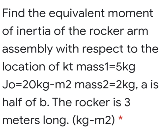 Find the equivalent moment
of inertia of the rocker arm
assembly with respect to the
location of kt mass1=5kg
Jo=20kg-m2 mass2=2kg, a is
half of b. The rocker is 3
meters long. (kg-m2) *
