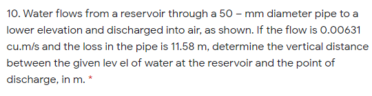 10. Water flows from a reservoir through a 50 – mm diameter pipe to a
lower elevation and discharged into air, as shown. If the flow is 0.00631
cu.m/s and the loss in the pipe is 11.58 m, determine the vertical distance
between the given lev el of water at the reservoir and the point of
discharge, in m. *
