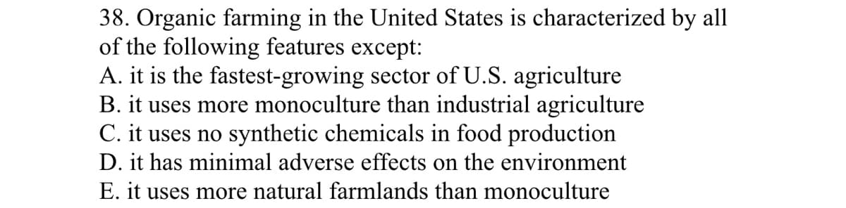 38. Organic farming in the United States is characterized by all
of the following features except:
A. it is the fastest-growing sector of U.S. agriculture
B. it uses more monoculture than industrial agriculture
C. it uses no synthetic chemicals in food production
D. it has minimal adverse effects on the environment
E. it uses more natural farmlands than monoculture
