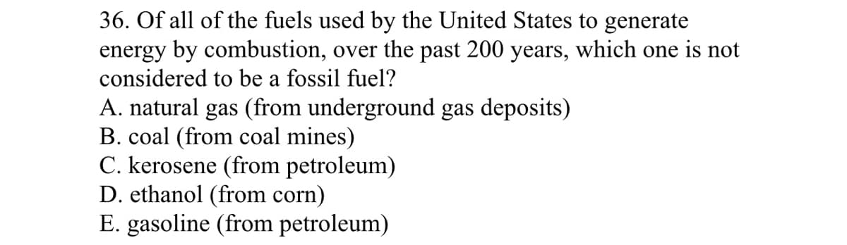 36. Of all of the fuels used by the United States to generate
energy by combustion, over the past 200 years, which one is not
considered to be a fossil fuel?
A. natural gas (from underground gas deposits)
B. coal (from coal mines)
C. kerosene (from petroleum)
D. ethanol (from corn)
E. gasoline (from petroleum)
