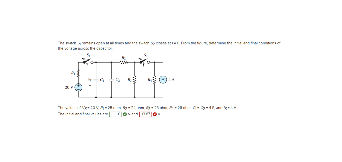 The switch S₁ remains open at all times and the switch S2 closes at t= 0. From the figure, determine the initial and final conditions of
the voltage across the capacitor.
S₁
R₁2
20 V
R₂.
ww
+
VC C₁ = C₂ R3
$2.
R4 (4 A
The values of Vs = 20 V, R₁ = 25 ohm, R₂ = 24 ohm, R3 = 23 ohm, R4 = 26 ohm, C₁=C₂=4 F, and /s=4 A.
The initial and final values are
0 V and 13.87 * V.