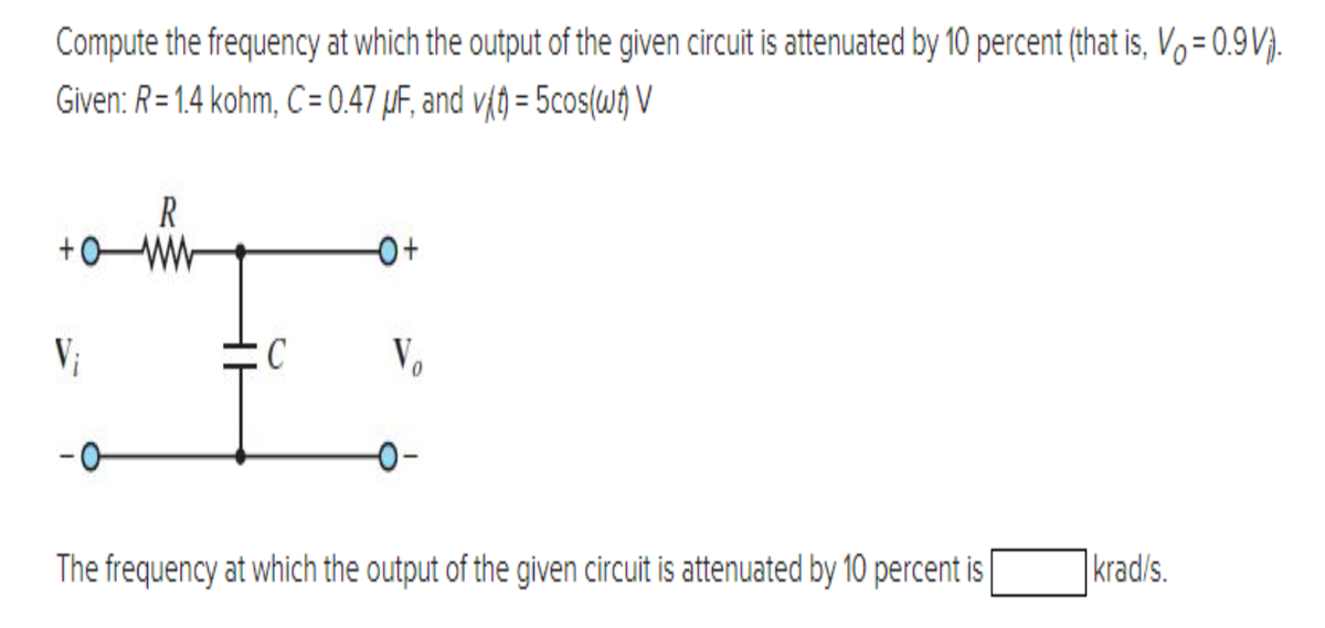 Compute the frequency at which the output of the given circuit is attenuated by 10 percent (that is, V₁ = 0.9V).
Given: R=1.4 kohm, C= 0.47 μF, and v(t) = 5cos(wt) V
R
+0
+
V₁
C
-0+
Vo 0
The frequency at which the output of the given circuit is attenuated by 10 percent is
krad/s.
