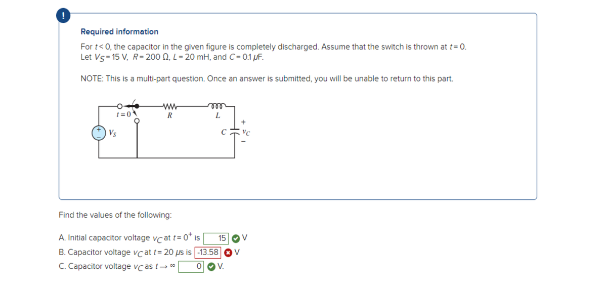 Required information
For t<0, the capacitor in the given figure is completely discharged. Assume that the switch is thrown at t= 0.
Let Vs = 15 V, R= 200 0, L = 20 mH, and C= 0.1 µF.
NOTE: This is a multi-part question. Once an answer is submitted, you will be unable to return to this part.
t=0
Vs
ww
R
roo
L
Find the values of the following:
A. Initial capacitor voltage vc at t=0* is
B. Capacitor voltage vc at t= 20 μs is -13.58
C. Capacitor voltage vcas t→ 00⁰ OV.
+
VC
15 V
V
