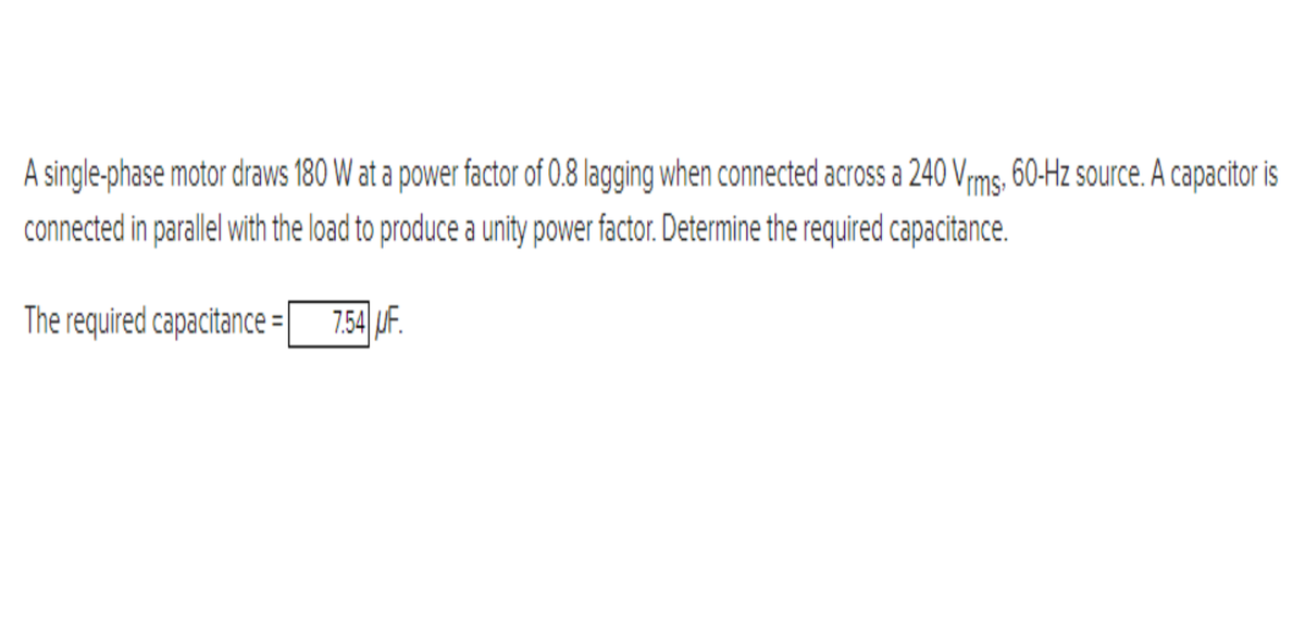 A single-phase motor draws 180 W at a power factor of 0.8 lagging when connected across a 240 Vrms. 60-Hz source. A capacitor is
connected in parallel with the load to produce a unity power factor. Determine the required capacitance.
The required capacitance = 7.54 UF.