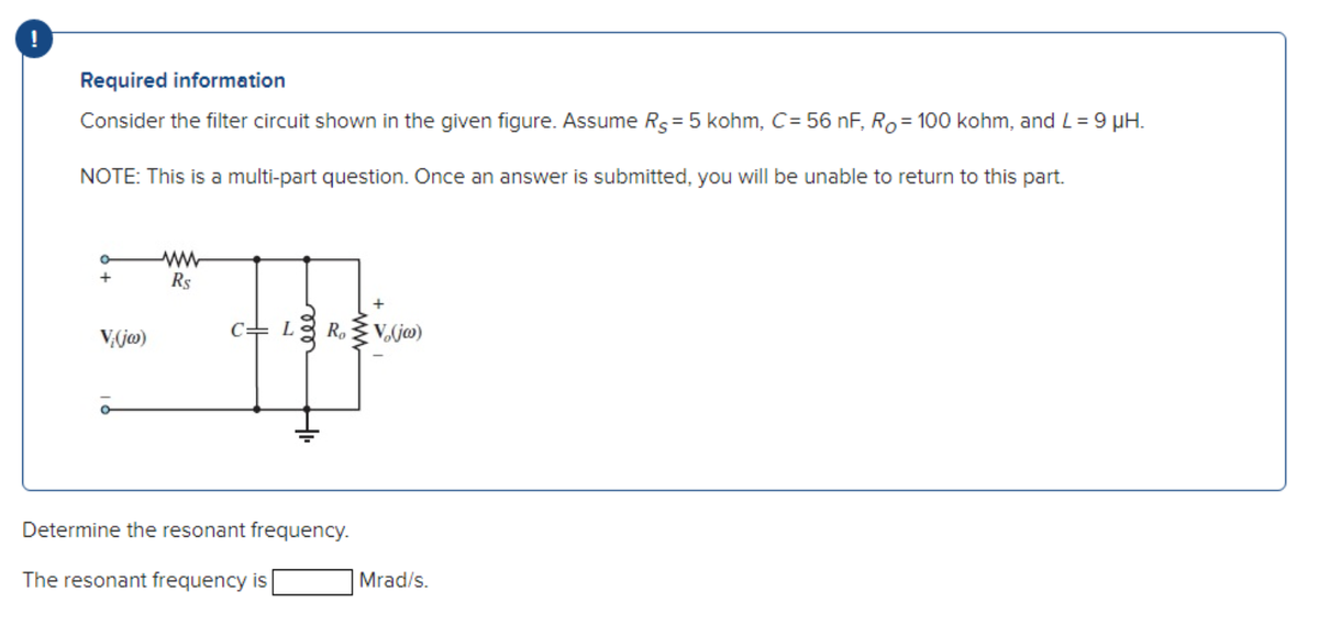 Required information
Consider the filter circuit shown in the given figure. Assume Rs = 5 kohm, C= 56 nF, Ro= 100 kohm, and L = 9 μH.
NOTE: This is a multi-part question. Once an answer is submitted, you will be unable to return to this part.
+
V.(jw)
ww
R$
CL
R.V.(ja)
H
Determine the resonant frequency.
The resonant frequency is
Mrad/s.