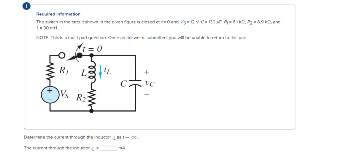 Required information
The switch in the circuit shown in the given figure is closed at t= 0 and Vs = 12 V, C= 130 μF, R₁ = 6.1 k0, R₂ = 8.9 k2, and
L = 30 mH.
NOTE: This is a multi-part question. Once an answer is submitted, you will be unable to return to this part.
t=0
R1
L Lit
Vs R2
Determine the current through the inductor i as t→ ∞.
The current through the inductor i is
mA.
+
VC